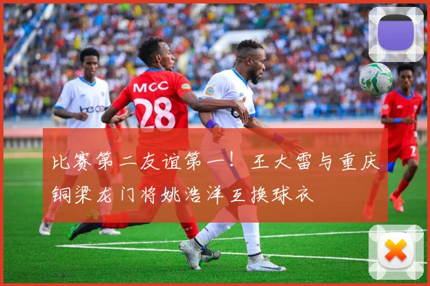 比赛第二友谊第一！王大雷与重庆铜梁龙门将姚浩洋互换球衣