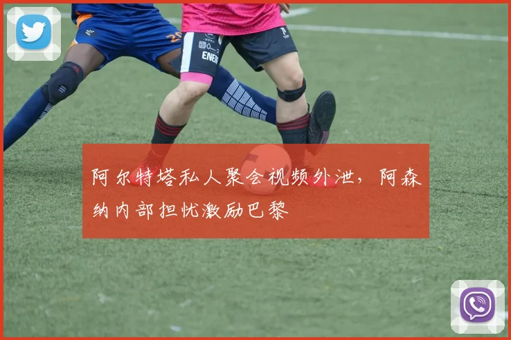阿尔特塔私人聚会视频外泄，阿森纳内部担忧激励巴黎