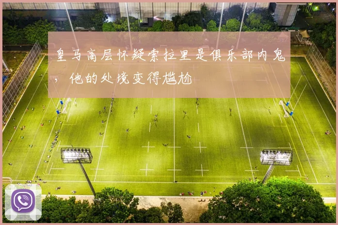 皇马高层怀疑索拉里是俱乐部内鬼，他的处境变得尴尬